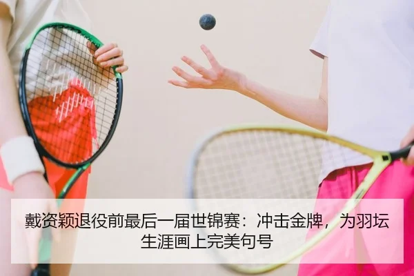 戴资颖退役前最后一届世锦赛：冲击金牌，为羽坛生涯画上完美句号