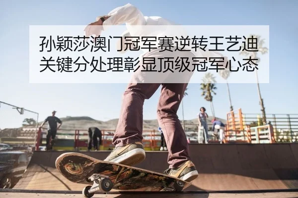 孙颖莎澳门冠军赛逆转王艺迪 关键分处理彰显顶级冠军心态